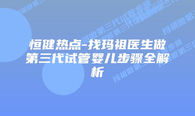 恒健热点-找玛祖医生做第三代试管婴儿步骤全解析