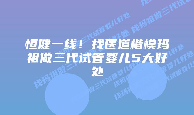 恒健一线！找医道楷模玛祖做三代试管婴儿5大好处