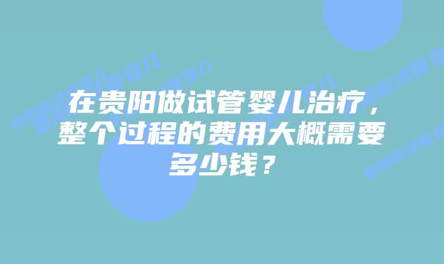 在贵阳做试管婴儿治疗,整个过程的费用大概需要多少钱?插图 在贵阳做试管婴儿治疗,整个过程的费用大概需要多少钱?