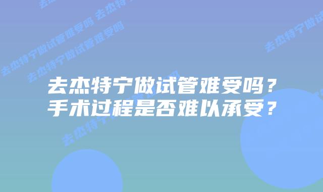 去杰特宁做试管难受吗?手术过程是否难以承受?插图 去杰特宁做试管难受吗?手术过程是否难以承受?
