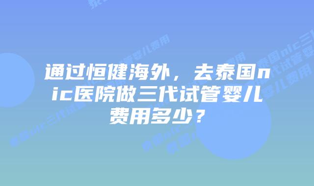通过恒健海外,去泰国nic医院做三代试管婴儿费用多少?插图 通过恒健海外,去泰国nic医院做三代试管婴儿费用多少?