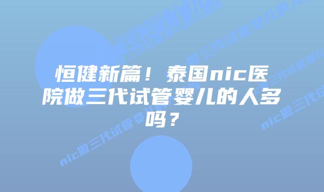 恒健新篇！泰国nic医院做三代试管婴儿的人多吗？