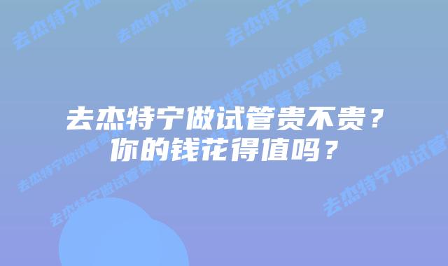 去杰特宁做试管贵不贵?你的钱花得值吗?插图 去杰特宁做试管贵不贵?你的钱花得值吗?