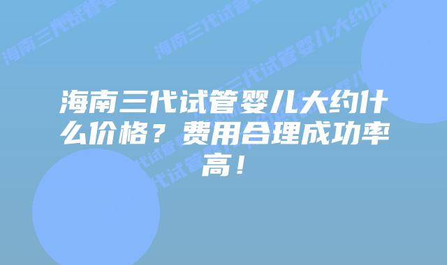 海南三代试管婴儿大约什么价格？费用合理成功率高！