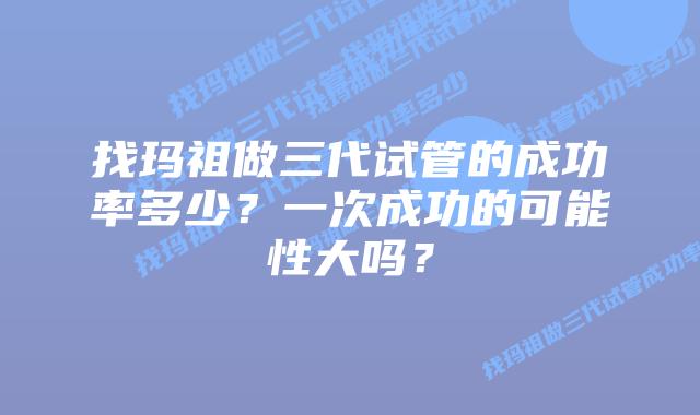 找玛祖做三代试管的成功率多少？一次成功的可能性大吗？