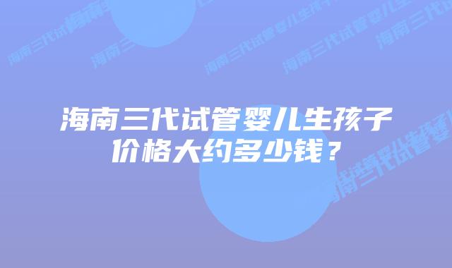 海南三代试管婴儿生孩子价格大约多少钱？