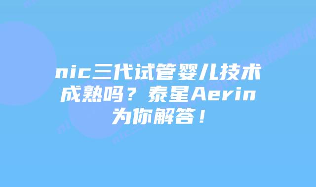nic三代试管婴儿技术成熟吗？泰星Aerin为你解答！