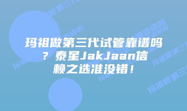 玛祖做第三代试管靠谱吗？泰星JakJaan信赖之选准没错！