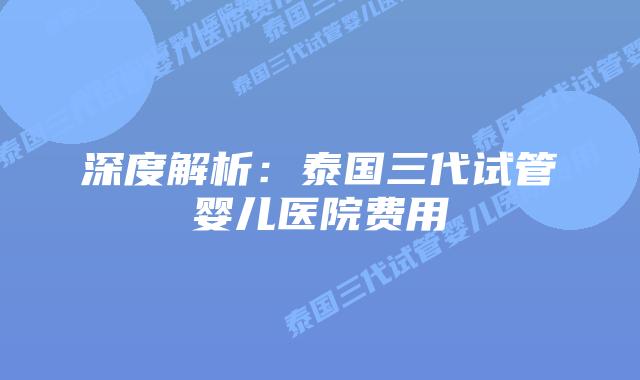 深度解析：泰国三代试管婴儿医院费用