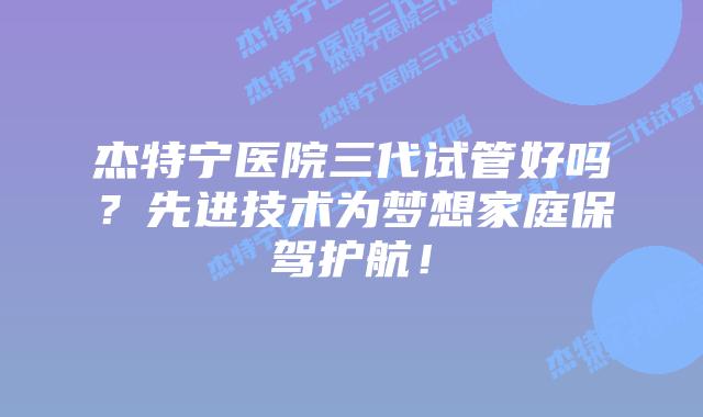 杰特宁医院三代试管好吗?先进技术为梦想家庭保驾护航!插图 杰特宁医院三代试管好吗?先进技术为梦想家庭保驾护航!