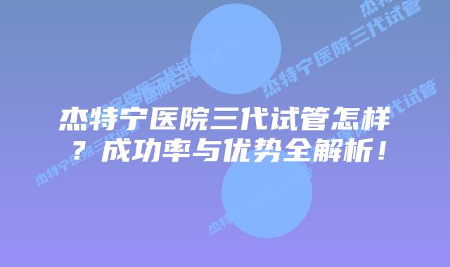 杰特宁医院三代试管怎样？成功率与优势全解析！