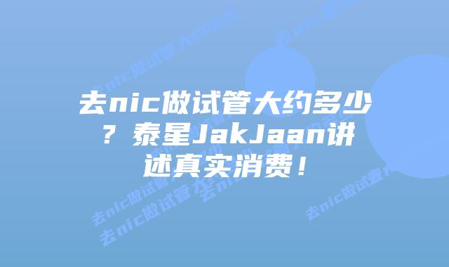去nic做试管大约多少？泰星JakJaan讲述真实消费！