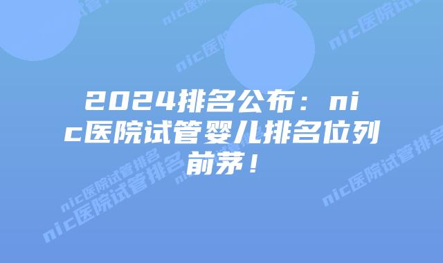 2024排名公布:nic医院试管婴儿排名位列前茅!插图 2024排名公布:nic医院试管婴儿排名位列前茅!