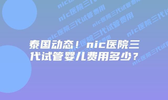 泰国动态！nic医院三代试管婴儿费用多少？