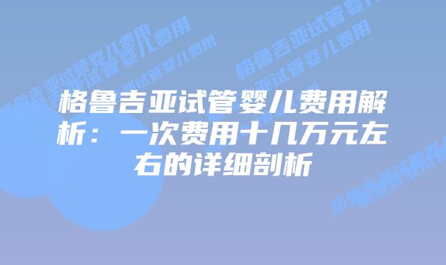 格鲁吉亚试管婴儿费用解析:一次费用十几万元左右的详细剖析插图 格鲁吉亚试管婴儿费用解析:一次费用十几万元左右的详细剖析