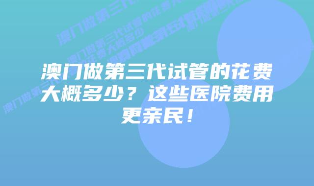 澳门做第三代试管的花费大概多少？这些医院费用更亲民！