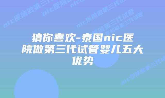 猜你喜欢-泰国nic医院做第三代试管婴儿五大优势