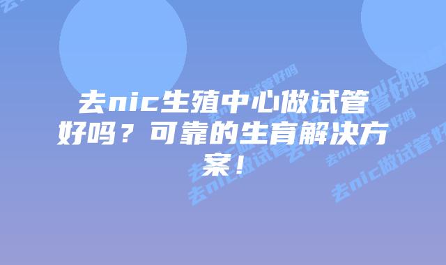 去nic生殖中心做试管好吗？可靠的生育解决方案！
