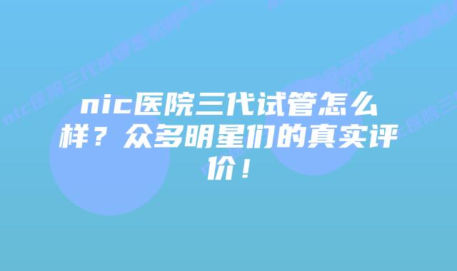nic医院三代试管怎么样?众多明星们的真实评价!插图 nic医院三代试管怎么样?众多明星们的真实评价!