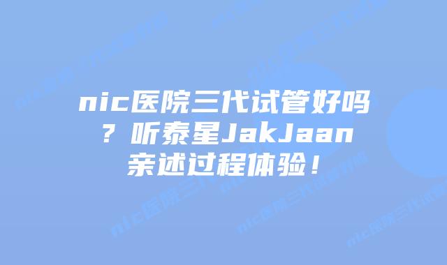 nic医院三代试管好吗?听泰星JakJaan亲述过程体验!插图 nic医院三代试管好吗?听泰星JakJaan亲述过程体验!