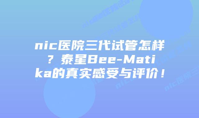 nic医院三代试管怎样？泰星Bee-Matika的真实感受与评价！