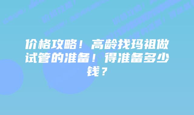 价格攻略!高龄找玛祖做试管的准备!得准备多少钱?插图 价格攻略!高龄找玛祖做试管的准备!得准备多少钱?