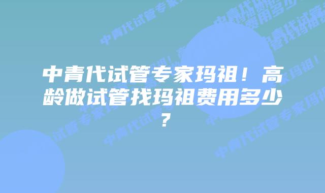 中青代试管专家玛祖！高龄做试管找玛祖费用多少？