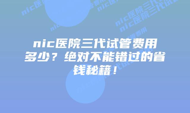 nic医院三代试管费用多少?绝对不能错过的省钱秘籍!插图 nic医院三代试管费用多少?绝对不能错过的省钱秘籍!