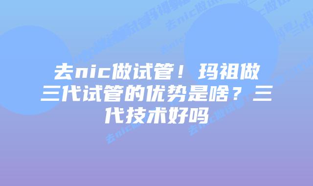 去nic做试管！玛祖做三代试管的优势是啥？三代技术好吗