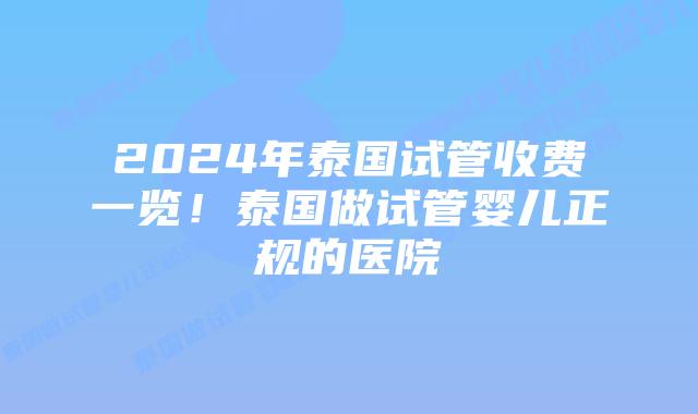 2024年泰国试管收费一览！泰国做试管婴儿正规的医院