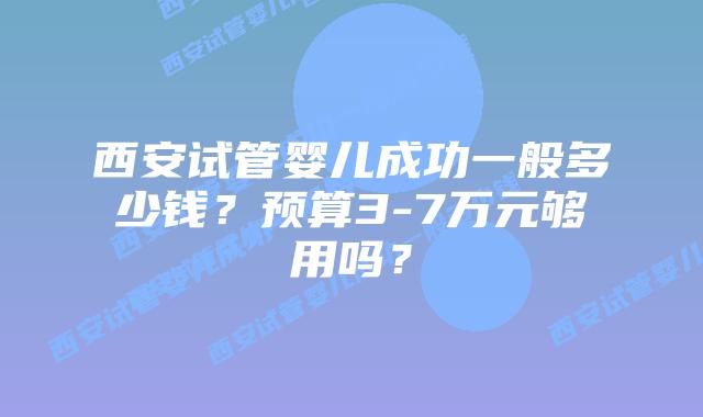 西安试管婴儿成功一般多少钱？预算3-7万元够用吗？
