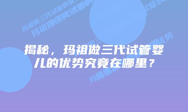 揭秘，玛祖做三代试管婴儿的优势究竟在哪里？