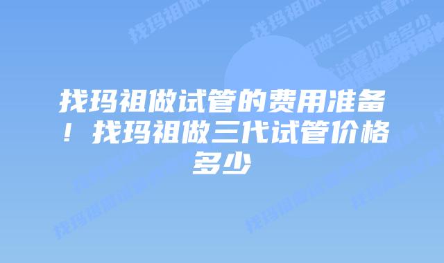找玛祖做试管的费用准备!找玛祖做三代试管价格多少插图 找玛祖做试管的费用准备!找玛祖做三代试管价格多少