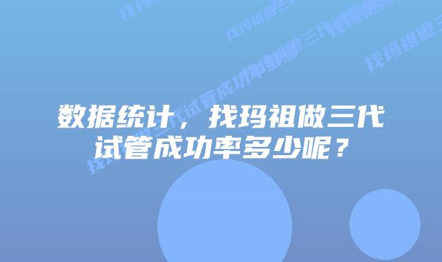 数据统计,找玛祖做三代试管成功率多少呢?插图 数据统计,找玛祖做三代试管成功率多少呢?