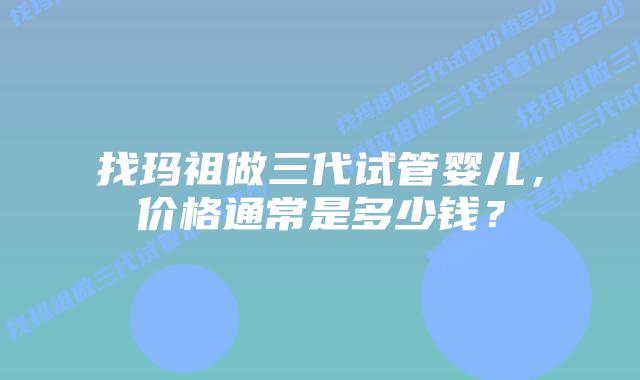 找玛祖做三代试管婴儿,价格通常是多少钱?插图 找玛祖做三代试管婴儿,价格通常是多少钱?
