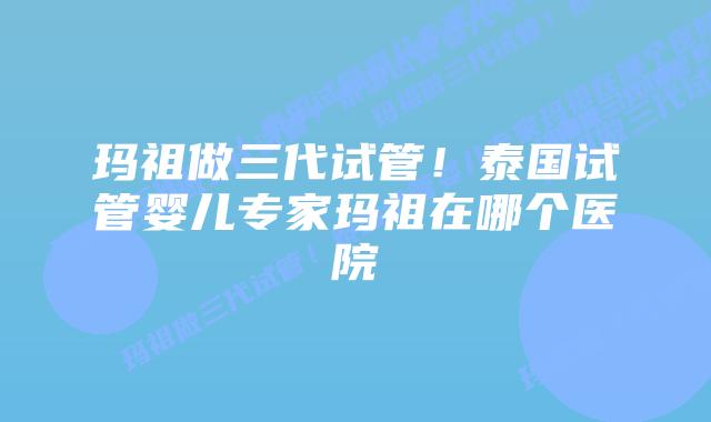 玛祖做三代试管！泰国试管婴儿专家玛祖在哪个医院