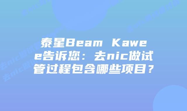 泰星Beam Kawee告诉您：去nic做试管过程包含哪些项目？