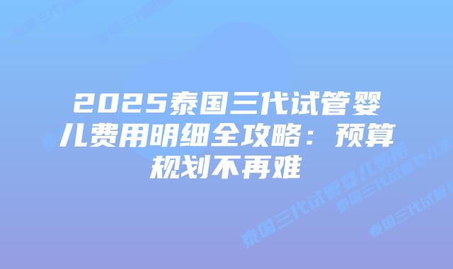 2025泰国三代试管婴儿费用明细全攻略：预算规划不再难