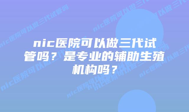 nic医院可以做三代试管吗？是专业的辅助生殖机构吗？