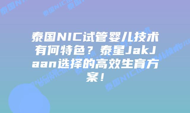 泰国NIC试管婴儿技术有何特色？泰星JakJaan选择的高效生育方案！