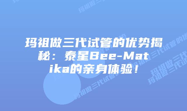 玛祖做三代试管的优势揭秘:泰星Bee-Matika的亲身体验!插图 玛祖做三代试管的优势揭秘:泰星Bee-Matika的亲身体验!