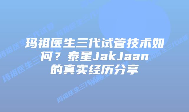 玛祖医生三代试管技术如何？泰星JakJaan的真实经历分享