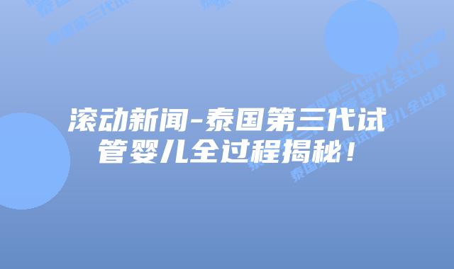 滚动新闻-泰国第三代试管婴儿全过程揭秘！