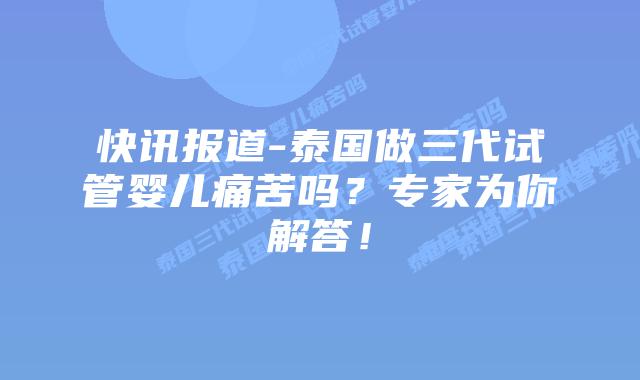 快讯报道-泰国做三代试管婴儿痛苦吗?专家为你解答!插图 快讯报道-泰国做三代试管婴儿痛苦吗?专家为你解答!