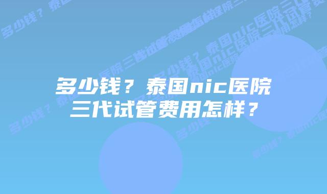 多少钱?泰国nic医院三代试管费用怎样?插图 多少钱?泰国nic医院三代试管费用怎样?