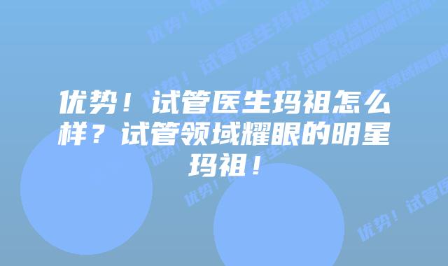 优势！试管医生玛祖怎么样？试管领域耀眼的明星玛祖！
