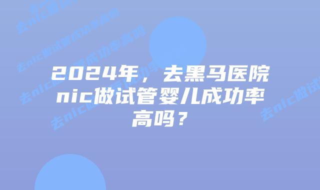 2024年，去黑马医院nic做试管婴儿成功率高吗？