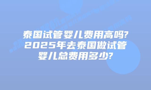 泰国试管婴儿费用高吗?2025年去泰国做试管婴儿总费用多少?