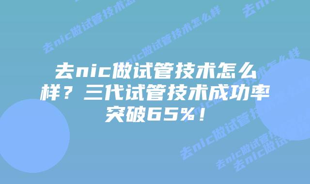 去nic做试管技术怎么样？三代试管技术成功率突破65%！