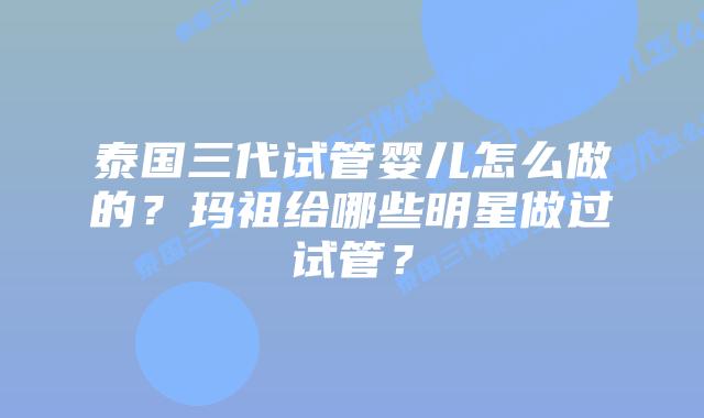 泰国三代试管婴儿怎么做的？玛祖给哪些明星做过试管？